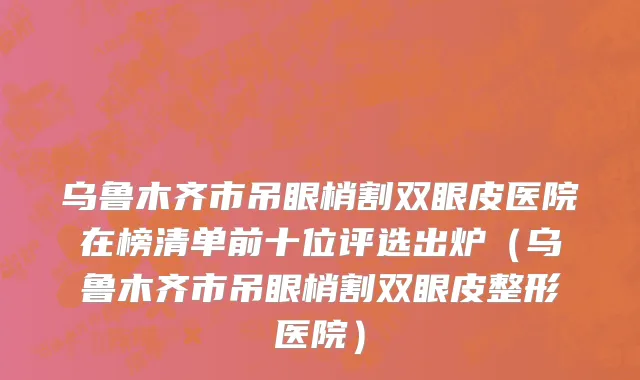 乌鲁木齐市吊眼梢割双眼皮医院在榜清单前十位评选出炉（乌鲁木齐市吊眼梢割双眼皮整形医院）