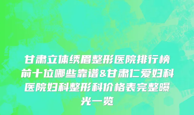 甘肃立体绣眉整形医院排行榜前十位哪些靠谱&甘肃仁爱妇科医院妇科整形科价格表完整曝光一览