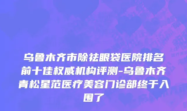 乌鲁木齐市除祛眼袋医院排名前十佳权威机构评测-乌鲁木齐青松星范医疗美容门诊部终于入围了