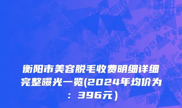 衡阳市美容脱毛收费明细详细完整曝光一览(2024年均价为：396元）