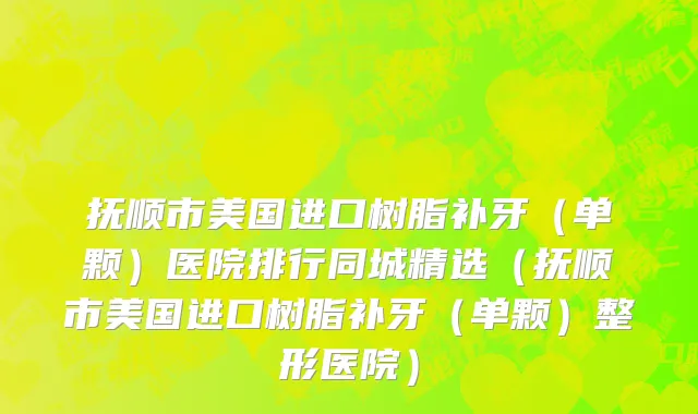 抚顺市美国进口树脂补牙（单颗）医院排行同城精选（抚顺市美国进口树脂补牙（单颗）整形医院）