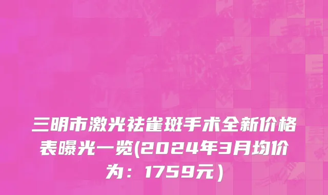 三明市激光祛雀斑手术全新价格表曝光一览(2024年3月均价为：1759元）