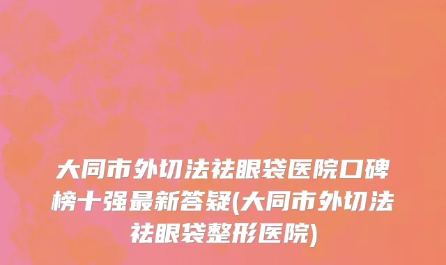 大同市外切法祛眼袋医院口碑榜十强最新答疑(大同市外切法祛眼袋整形医院)