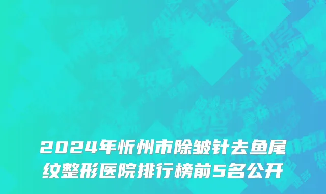 2024年忻州市除皱针去鱼尾纹整形医院排行榜前5名公开