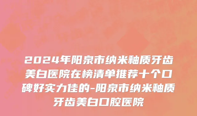 2024年阳泉市纳米釉质牙齿美白医院在榜清单推荐十个口碑好实力佳的-阳泉市纳米釉质牙齿美白口腔医院