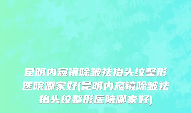 昆明内窥镜除皱祛抬头纹整形医院哪家好(昆明内窥镜除皱祛抬头纹整形医院哪家好)