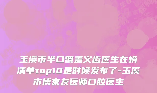 玉溪市半口覆盖义齿医生在榜清单top10是时候发布了-玉溪市傅家友医师口腔医生