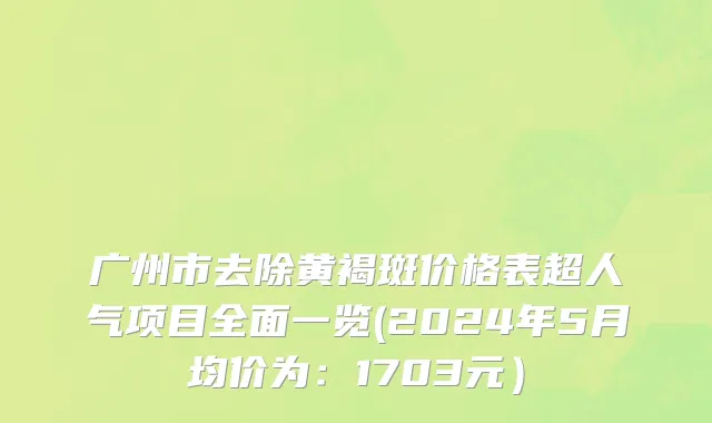 广州市去除黄褐斑价格表超人气项目全面一览(2024年5月均价为：1703元）