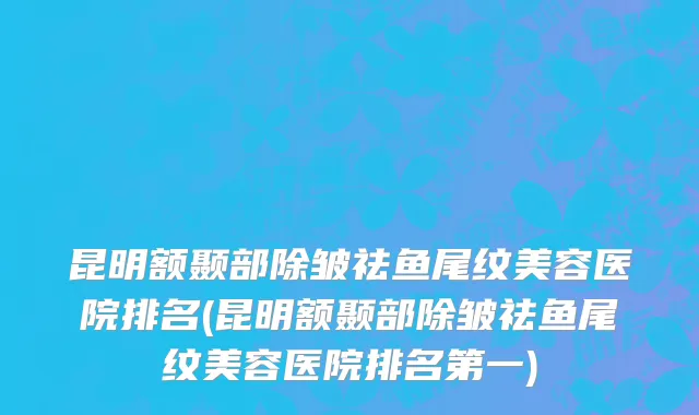 昆明额颞部除皱祛鱼尾纹美容医院排名(昆明额颞部除皱祛鱼尾纹美容医院排名第一)