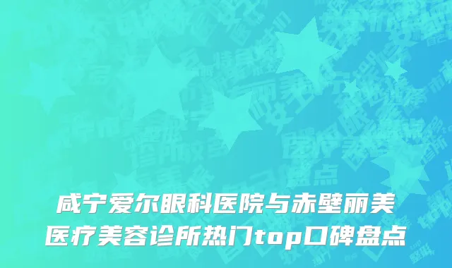 咸宁爱尔眼科医院与赤壁丽美医疗美容诊所热门top口碑盘点