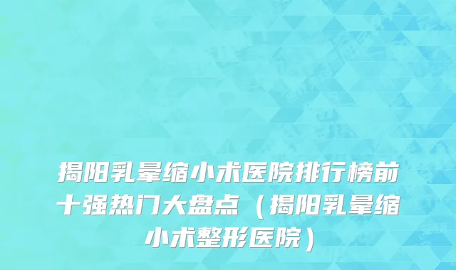 揭阳乳晕缩小术医院排行榜前十强热门大盘点(揭阳乳晕缩小术整形医院)