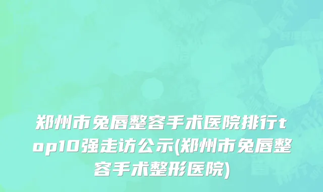 郑州市兔唇整容手术医院排行top10强走访公示(郑州市兔唇整容手术整形医院)