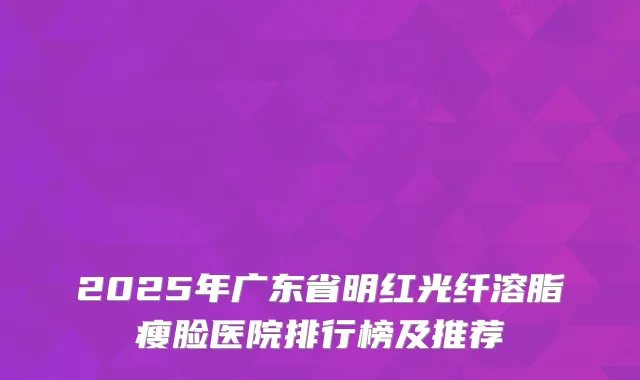2025年广东省明红光纤溶脂瘦脸医院排行榜及推荐