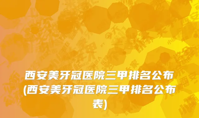 西安美牙冠医院三甲排名公布(西安美牙冠医院三甲排名公布表)