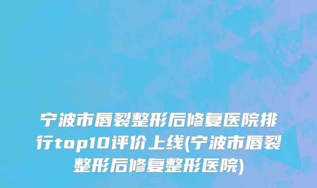 宁波市唇裂整形后修复医院排行top10评价上线(宁波市唇裂整形后修复整形医院)