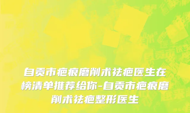 自贡市疤痕磨削术祛疤医生在榜清单推荐给你-自贡市疤痕磨削术祛疤整形医生