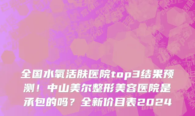 全国水氧活肤医院top3结果预测！中山美尔整形美容医院是承包的吗？全新价目表2024