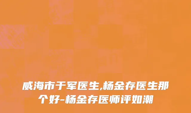 威海市于军医生,杨金存医生那个好-杨金存医师评如潮