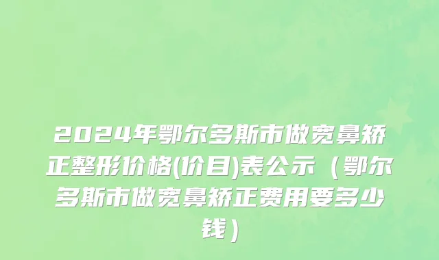 2024年鄂尔多斯市做宽鼻矫正整形价格(价目)表公示（鄂尔多斯市做宽鼻矫正费用要多少钱）