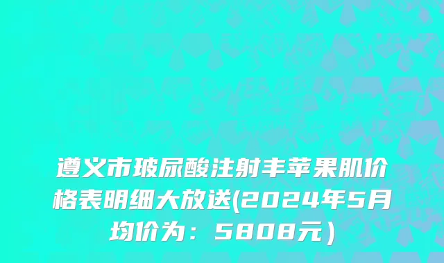 遵义市玻尿酸注射丰苹果肌价格表明细大放送(2024年5月均价为：5808元）