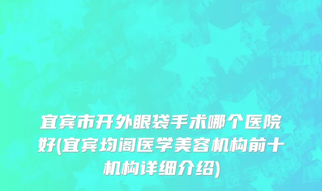 宜宾市开外眼袋手术哪个医院好(宜宾均阁医学美容机构前十机构详细介绍)