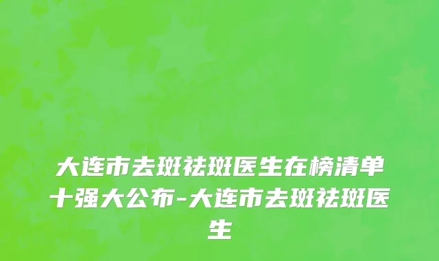 大连市去斑祛斑医生在榜清单十强大公布-大连市去斑祛斑医生
