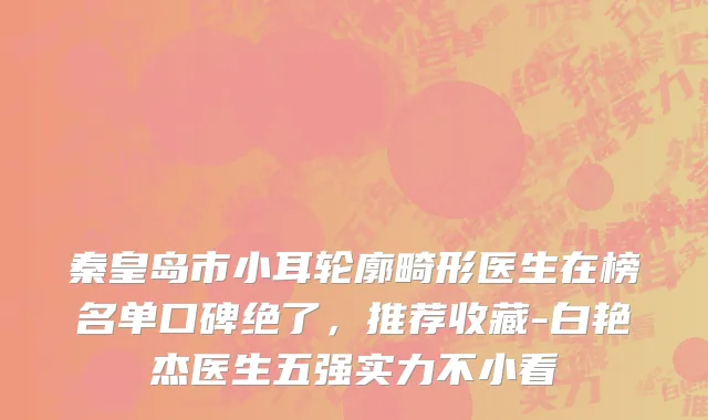 秦皇岛市小耳轮廓畸形医生在榜名单口碑绝了，推荐收藏-白艳杰医生五强实力不小看