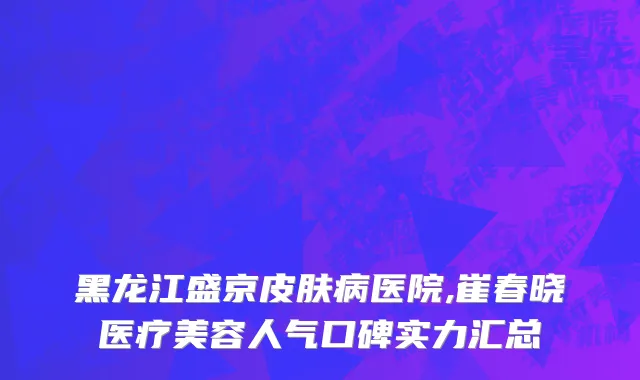 黑龙江盛京皮肤病医院,崔春晓医疗美容人气口碑实力汇总