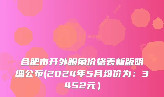合肥市开外眼角价格表新版明细公布(2024年5月均价为：3452元）