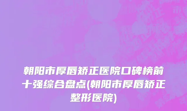 朝阳市厚唇矫正医院口碑榜前十强综合盘点(朝阳市厚唇矫正整形医院)