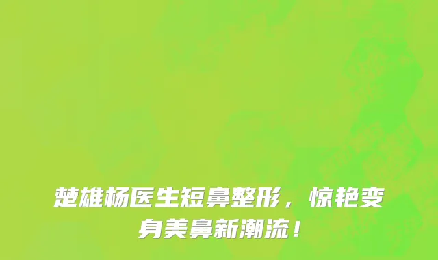 楚雄杨医生短鼻整形,惊艳变身美鼻新潮流!