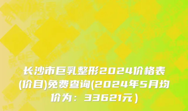 长沙市巨乳整形2024价格表(价目)免费查询(2024年5月均价为：33621元）