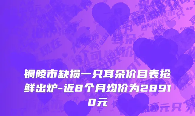 铜陵市缺损一只耳朵价目表抢鲜出炉-近8个月均价为28910元
