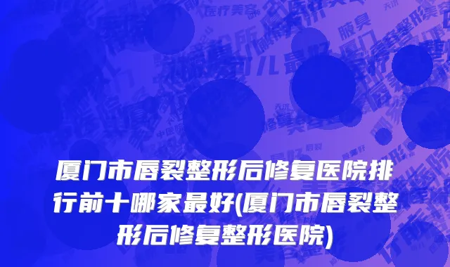 厦门市唇裂整形后修复医院排行前十哪家最好(厦门市唇裂整形后修复整形医院)