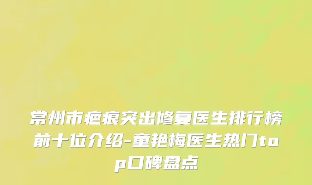 常州市疤痕突出修复医生排行榜前十位介绍-童艳梅医生热门top口碑盘点