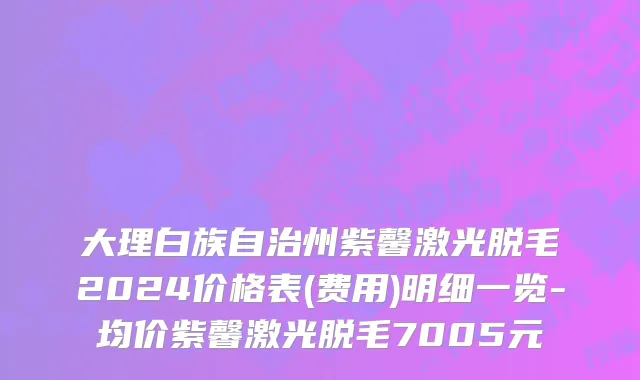 大理白族自治州紫馨激光脱毛2024价格表(费用)明细一览-均价紫馨激光脱毛7005元