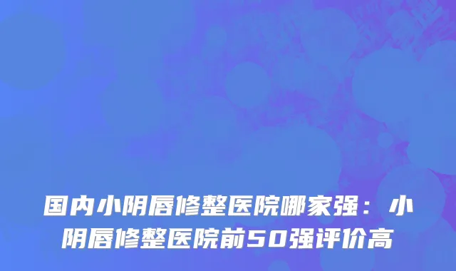 国内小阴唇修整医院哪家强：小阴唇修整医院前50强评价高
