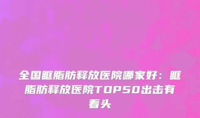 全国眶脂肪释放医院哪家好：眶脂肪释放医院TOP50出击有看头