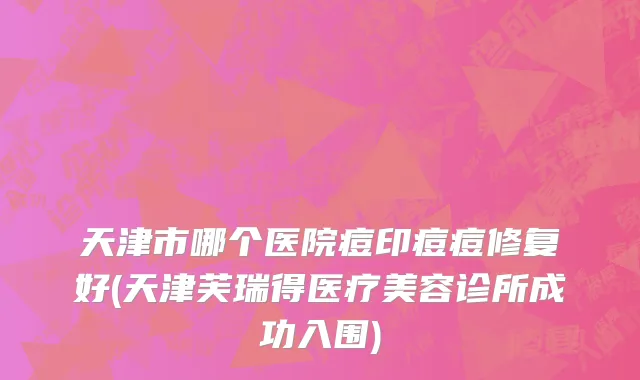 天津市哪个医院痘印痘痘修复好(天津芙瑞得医疗美容诊所成功入围)