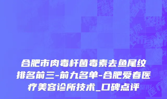 合肥市肉毒杆菌毒素去鱼尾纹排名前三-前九名单-合肥爱春医疗美容诊所技术_口碑点评