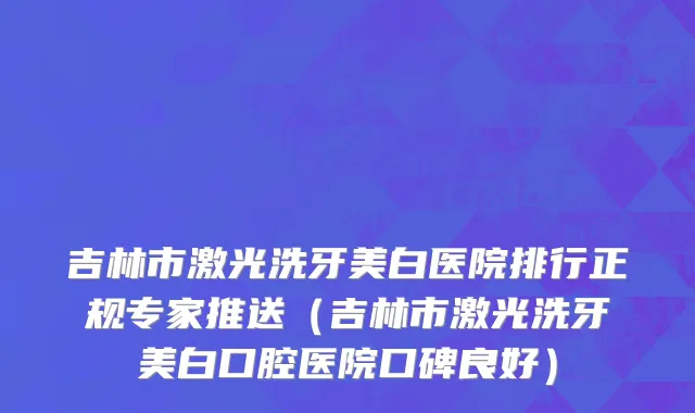 吉林市激光洗牙美白医院排行正规专家推送（吉林市激光洗牙美白口腔医院口碑良好）