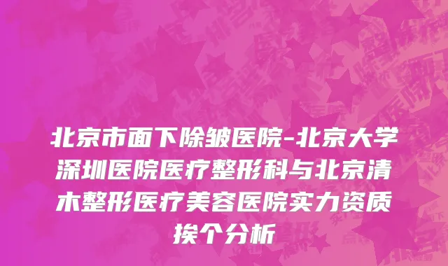 北京市面下除皱医院-北京大学深圳医院医疗整形科与北京清木整形医疗美容医院实力资质挨个分析