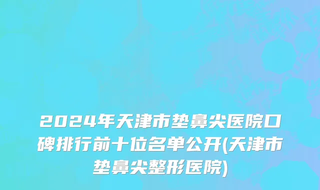 2024年天津市垫鼻尖医院口碑排行前十位名单公开(天津市垫鼻尖整形医院)