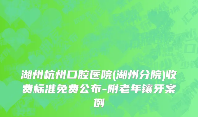 湖州杭州口腔医院(湖州分院)收费标准免费公布-附老年镶牙案例