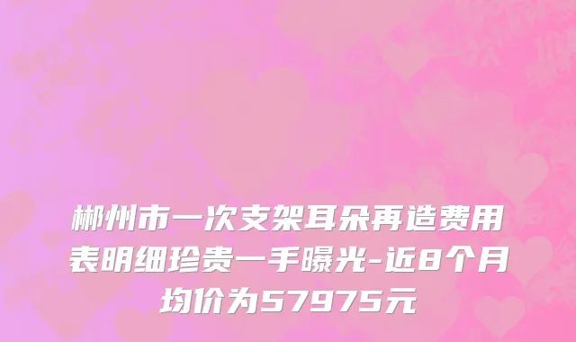郴州市一次支架耳朵再造费用表明细珍贵一手曝光-近8个月均价为57975元