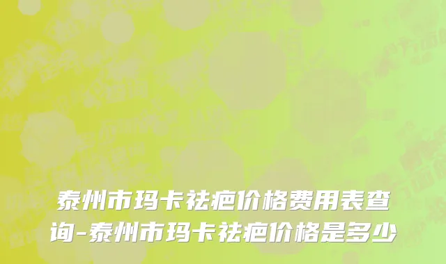 泰州市玛卡祛疤价格费用表查询-泰州市玛卡祛疤价格是多少