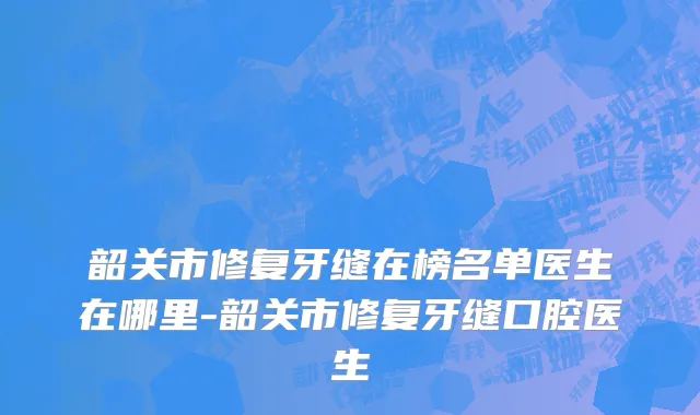 韶关市修复牙缝在榜名单医生在哪里-韶关市修复牙缝口腔医生
