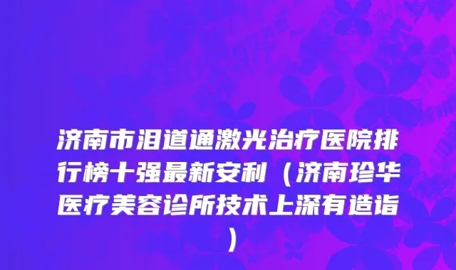 济南市泪道通激光治疗医院排行榜十强最新安利（济南珍华医疗美容诊所技术上深有造诣）
