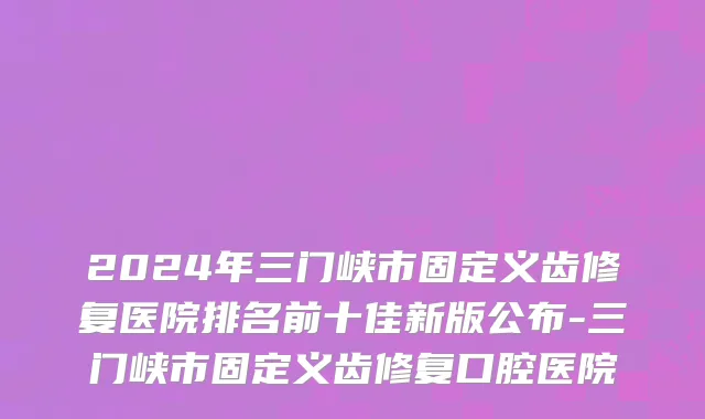 2024年三门峡市固定义齿修复医院排名前十佳新版公布-三门峡市固定义齿修复口腔医院