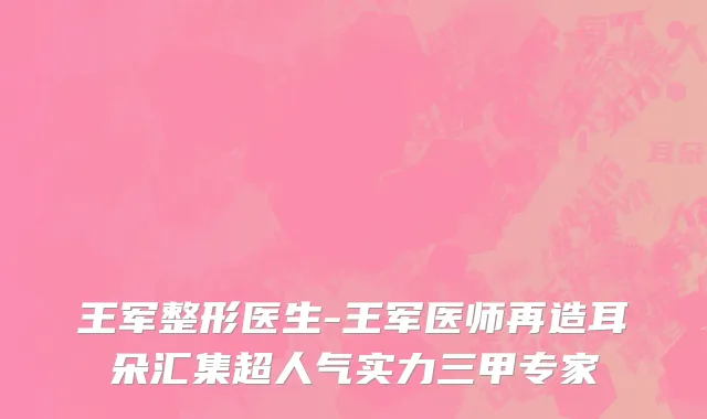 王军整形医生-王军医师再造耳朵汇集超人气实力三甲专家